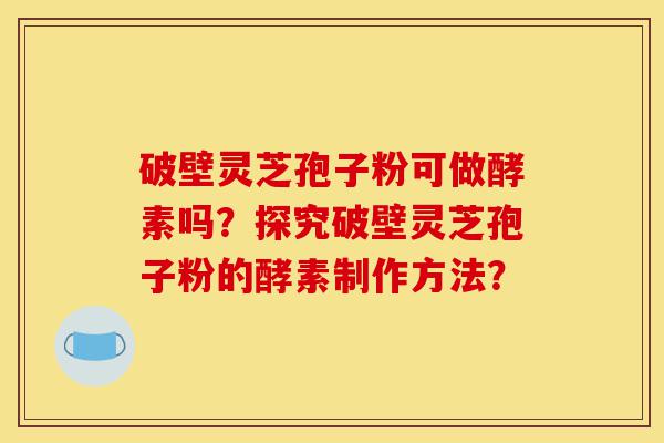 破壁灵芝孢子粉可做酵素吗？探究破壁灵芝孢子粉的酵素制作方法？-第1张图片-灵芝之家