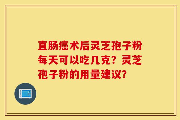 直肠癌术后灵芝孢子粉每天可以吃几克？灵芝孢子粉的用量建议？-第1张图片-灵芝之家