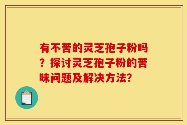 有不苦的灵芝孢子粉吗?探讨灵芝孢子粉的苦味问题及解决方法?-第1张图片-灵芝之家 有不苦的灵芝孢子粉吗?探讨灵芝孢子粉的苦味问题及解决方法?-第1张图片-灵芝之家