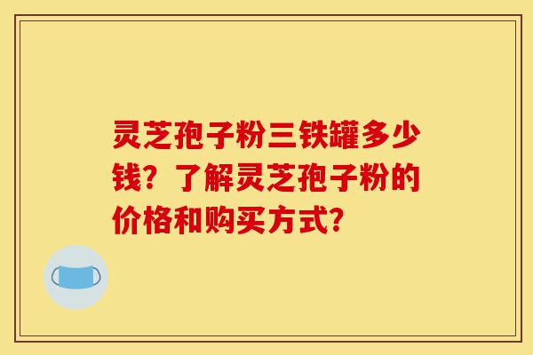 灵芝孢子粉三铁罐多少钱?了解灵芝孢子粉的价格和购买方式?-第1张图片-灵芝之家 灵芝孢子粉三铁罐多少钱?了解灵芝孢子粉的价格和购买方式?-第1张图片-灵芝之家