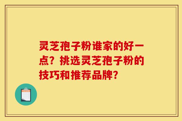 灵芝孢子粉谁家的好一点？挑选灵芝孢子粉的技巧和推荐品牌？-第1张图片-灵芝之家
