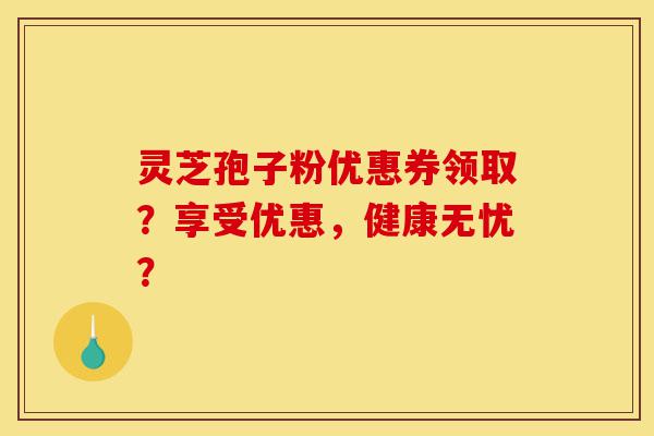 灵芝孢子粉优惠券领取?享受优惠,健康无忧?-第1张图片-灵芝之家 灵芝孢子粉优惠券领取?享受优惠,健康无忧?-第1张图片-灵芝之家