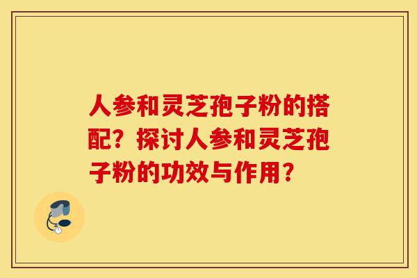 人参和灵芝孢子粉的搭配?探讨人参和灵芝孢子粉的功效与作用?-第1张图片-灵芝之家 人参和灵芝孢子粉的搭配?探讨人参和灵芝孢子粉的功效与作用?-第1张图片-灵芝之家