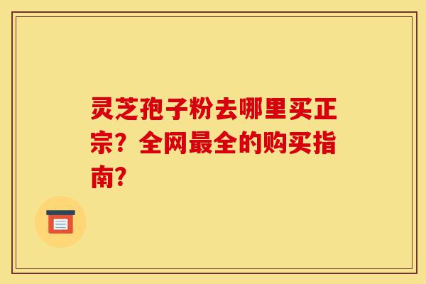 灵芝孢子粉去哪里买正宗？全网最全的购买指南？-第1张图片-灵芝之家