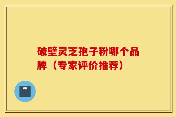 破壁灵芝孢子粉哪个品牌（专家评价推荐）-第1张图片-灵芝之家