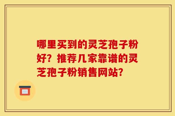哪里买到的灵芝孢子粉好?推荐几家靠谱的灵芝孢子粉销售网站?-第1张图片-灵芝之家 哪里买到的灵芝孢子粉好?推荐几家靠谱的灵芝孢子粉销售网站?-第1张图片-灵芝之家