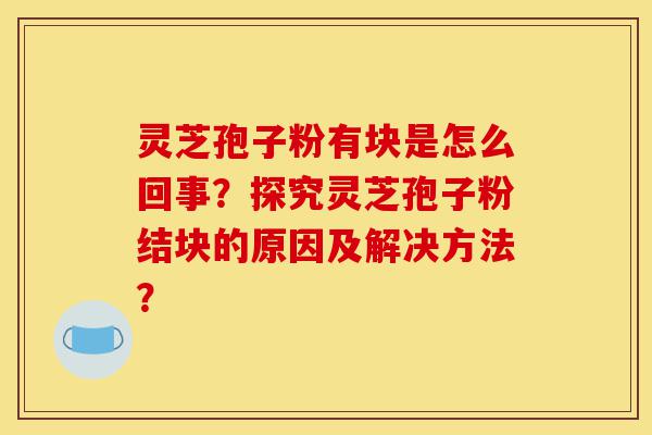灵芝孢子粉有块是怎么回事？探究灵芝孢子粉结块的原因及解决方法？-第1张图片-灵芝之家