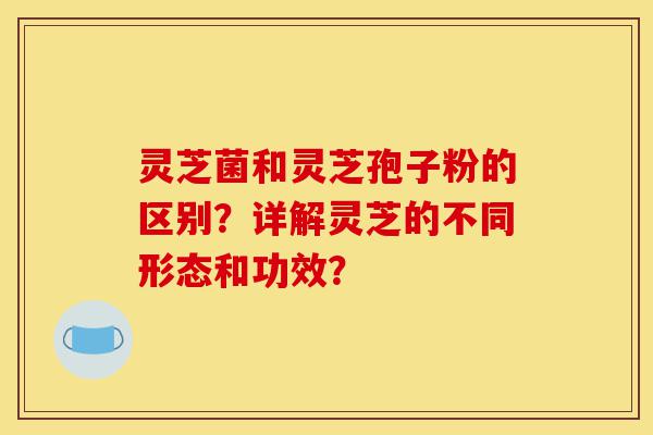 灵芝菌和灵芝孢子粉的区别?详解灵芝的不同形态和功效?-第1张图片-灵芝之家 灵芝菌和灵芝孢子粉的区别?详解灵芝的不同形态和功效?-第1张图片-灵芝之家