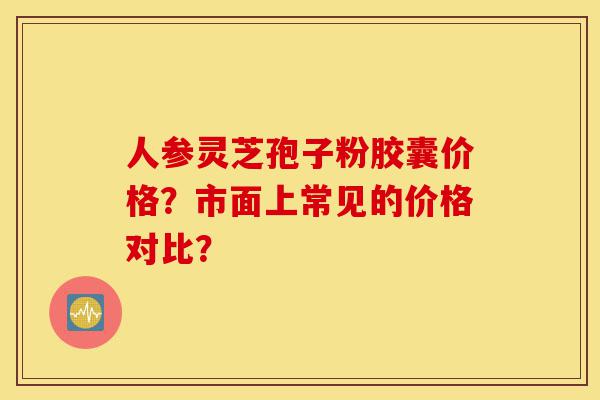 人参灵芝孢子粉胶囊价格?市面上常见的价格对比?-第1张图片-灵芝之家 人参灵芝孢子粉胶囊价格?市面上常见的价格对比?-第1张图片-灵芝之家