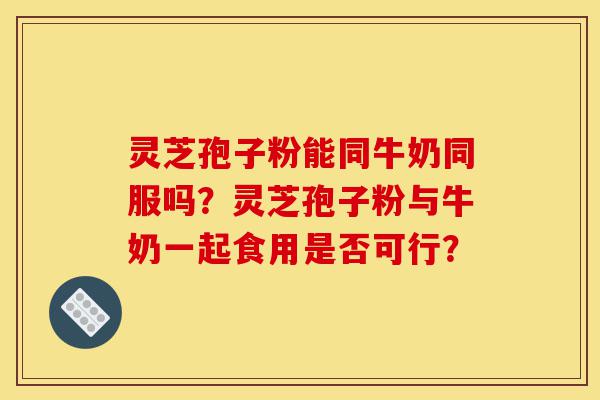 灵芝孢子粉能同牛奶同服吗?灵芝孢子粉与牛奶一起食用是否可行?-第1张图片-灵芝之家 灵芝孢子粉能同牛奶同服吗?灵芝孢子粉与牛奶一起食用是否可行?-第1张图片-灵芝之家