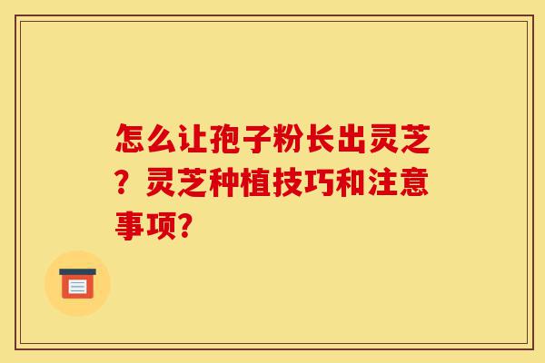 怎么让孢子粉长出灵芝?灵芝种植技巧和注意事项?-第1张图片-灵芝之家 怎么让孢子粉长出灵芝?灵芝种植技巧和注意事项?-第1张图片-灵芝之家