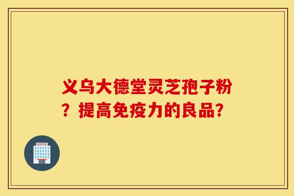 义乌大德堂灵芝孢子粉?提高免疫力的良品?-第1张图片-灵芝之家 义乌大德堂灵芝孢子粉?提高免疫力的良品?-第1张图片-灵芝之家
