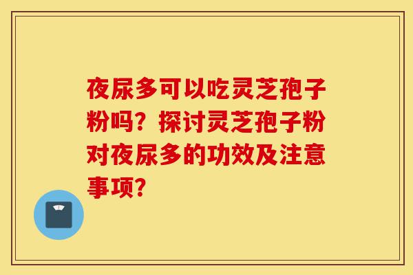 夜尿多可以吃灵芝孢子粉吗?探讨灵芝孢子粉对夜尿多的功效及注意事项?-第1张图片-灵芝之家 夜尿多可以吃灵芝孢子粉吗?探讨灵芝孢子粉对夜尿多的功效及注意事项?-第1张图片-灵芝之家