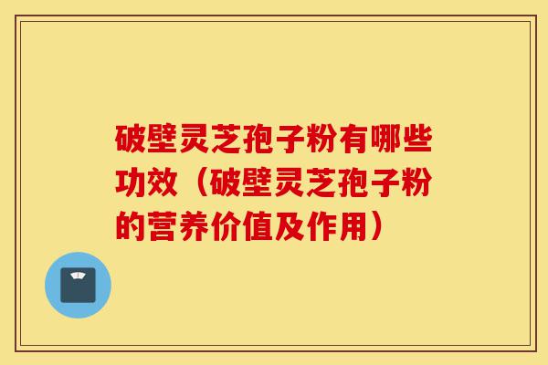 破壁灵芝孢子粉有哪些功效（破壁灵芝孢子粉的营养价值及作用）-第1张图片-灵芝之家