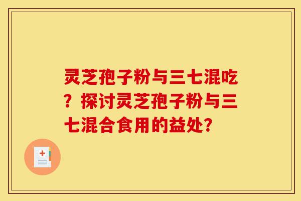 灵芝孢子粉与三七混吃?探讨灵芝孢子粉与三七混合食用的益处?-第1张图片-灵芝之家 灵芝孢子粉与三七混吃?探讨灵芝孢子粉与三七混合食用的益处?-第1张图片-灵芝之家