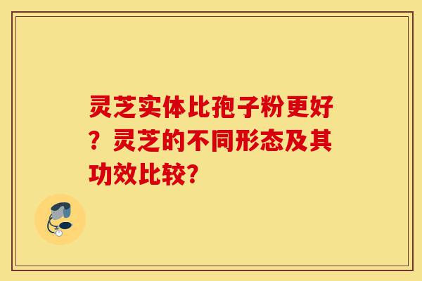 灵芝实体比孢子粉更好?灵芝的不同形态及其功效比较?-第1张图片-灵芝之家 灵芝实体比孢子粉更好?灵芝的不同形态及其功效比较?-第1张图片-灵芝之家