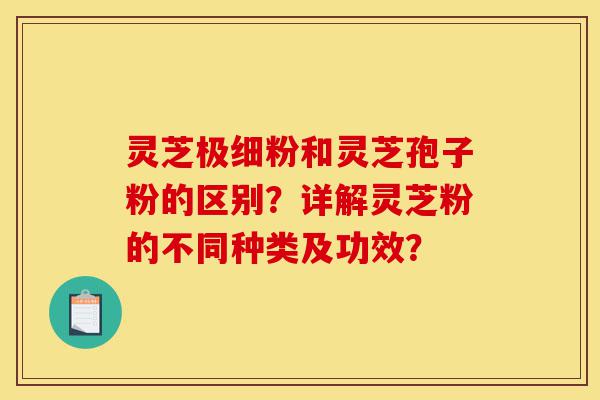 灵芝极细粉和灵芝孢子粉的区别?详解灵芝粉的不同种类及功效?-第1张图片-灵芝之家 灵芝极细粉和灵芝孢子粉的区别?详解灵芝粉的不同种类及功效?-第1张图片-灵芝之家