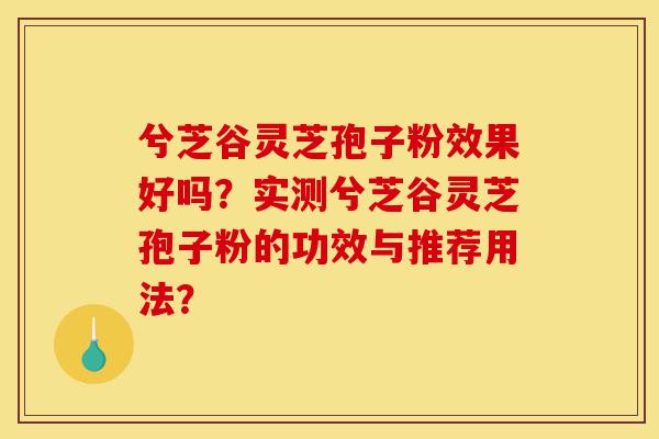 兮芝谷灵芝孢子粉效果好吗？实测兮芝谷灵芝孢子粉的功效与推荐用法？-第1张图片-灵芝之家