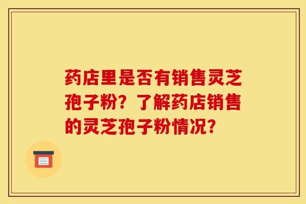 药店里是否有销售灵芝孢子粉?了解药店销售的灵芝孢子粉情况?-第1张图片-灵芝之家 药店里是否有销售灵芝孢子粉?了解药店销售的灵芝孢子粉情况?-第1张图片-灵芝之家