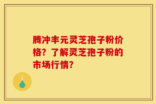 腾冲丰元灵芝孢子粉价格？了解灵芝孢子粉的市场行情？-第1张图片-灵芝之家
