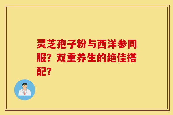 灵芝孢子粉与西洋参同服?双重养生的绝佳搭配?-第1张图片-灵芝之家 灵芝孢子粉与西洋参同服?双重养生的绝佳搭配?-第1张图片-灵芝之家