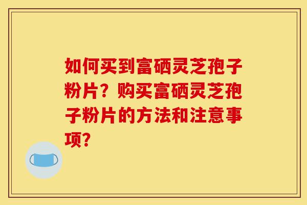 如何买到富硒灵芝孢子粉片?购买富硒灵芝孢子粉片的方法和注意事项?-第1张图片-灵芝之家 如何买到富硒灵芝孢子粉片?购买富硒灵芝孢子粉片的方法和注意事项?-第1张图片-灵芝之家