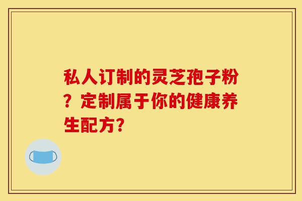 私人订制的灵芝孢子粉?定制属于你的健康养生配方?-第1张图片-灵芝之家 私人订制的灵芝孢子粉?定制属于你的健康养生配方?-第1张图片-灵芝之家