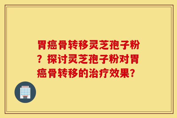 胃癌骨转移灵芝孢子粉？探讨灵芝孢子粉对胃癌骨转移的治疗效果？-第1张图片-灵芝之家