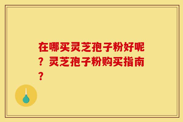 在哪买灵芝孢子粉好呢？灵芝孢子粉购买指南？-第1张图片-灵芝之家