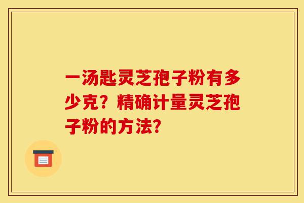 一汤匙灵芝孢子粉有多少克?精确计量灵芝孢子粉的方法?-第1张图片-灵芝之家 一汤匙灵芝孢子粉有多少克?精确计量灵芝孢子粉的方法?-第1张图片-灵芝之家