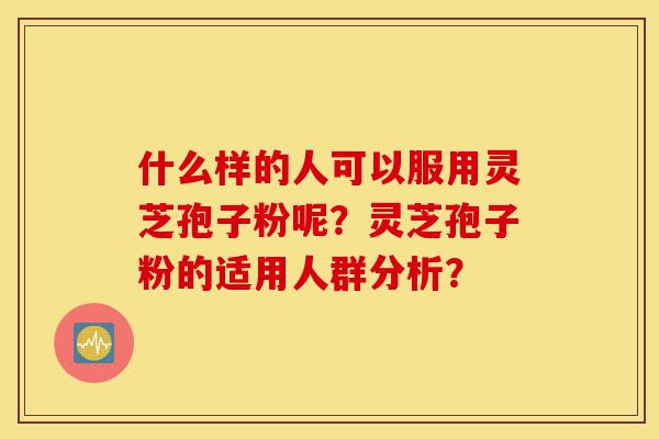 什么样的人可以服用灵芝孢子粉呢？灵芝孢子粉的适用人群分析？-第1张图片-灵芝之家