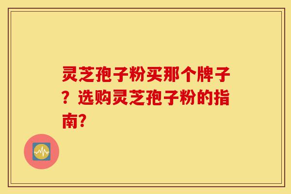灵芝孢子粉买那个牌子?选购灵芝孢子粉的指南?-第1张图片-灵芝之家 灵芝孢子粉买那个牌子?选购灵芝孢子粉的指南?-第1张图片-灵芝之家