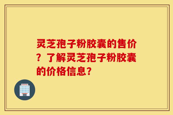 灵芝孢子粉胶囊的售价？了解灵芝孢子粉胶囊的价格信息？-第1张图片-灵芝之家