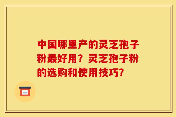 中国哪里产的灵芝孢子粉最好用?灵芝孢子粉的选购和使用技巧?-第1张图片-灵芝之家 中国哪里产的灵芝孢子粉最好用?灵芝孢子粉的选购和使用技巧?-第1张图片-灵芝之家
