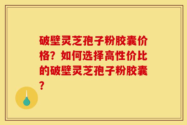破壁灵芝孢子粉胶囊价格？如何选择高性价比的破壁灵芝孢子粉胶囊？-第1张图片-灵芝之家
