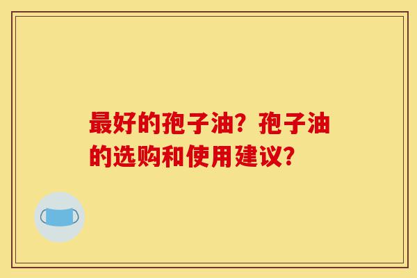 最好的孢子油？孢子油的选购和使用建议？-第1张图片-灵芝之家