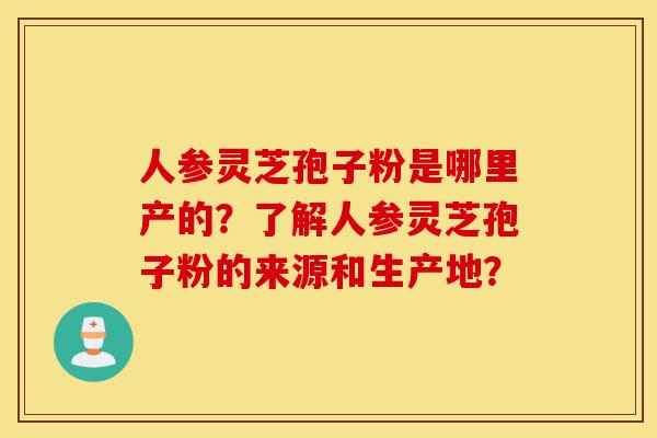 人参灵芝孢子粉是哪里产的？了解人参灵芝孢子粉的来源和生产地？-第1张图片-灵芝之家