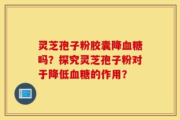 灵芝孢子粉胶囊降血糖吗?探究灵芝孢子粉对于降低血糖的作用?-第1张图片-灵芝之家 灵芝孢子粉胶囊降血糖吗?探究灵芝孢子粉对于降低血糖的作用?-第1张图片-灵芝之家