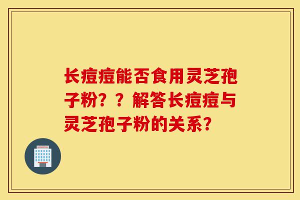 长痘痘能否食用灵芝孢子粉??解答长痘痘与灵芝孢子粉的关系?-第1张图片-灵芝之家 长痘痘能否食用灵芝孢子粉??解答长痘痘与灵芝孢子粉的关系?-第1张图片-灵芝之家