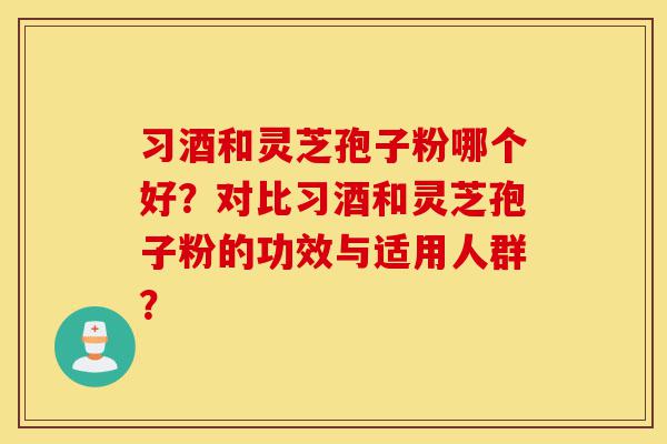 习酒和灵芝孢子粉哪个好？对比习酒和灵芝孢子粉的功效与适用人群？-第1张图片-灵芝之家