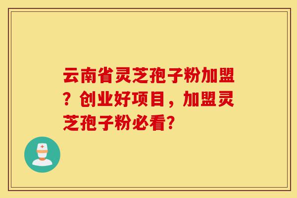 云南省灵芝孢子粉加盟？创业好项目，加盟灵芝孢子粉必看？-第1张图片-灵芝之家