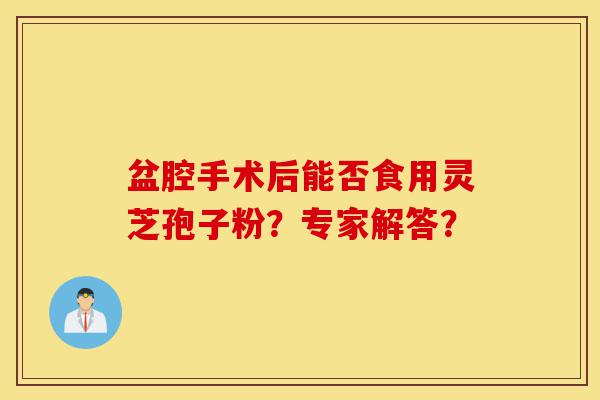盆腔手术后能否食用灵芝孢子粉?专家解答?-第1张图片-灵芝之家 盆腔手术后能否食用灵芝孢子粉?专家解答?-第1张图片-灵芝之家