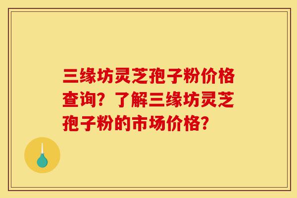 三缘坊灵芝孢子粉价格查询？了解三缘坊灵芝孢子粉的市场价格？-第1张图片-灵芝之家