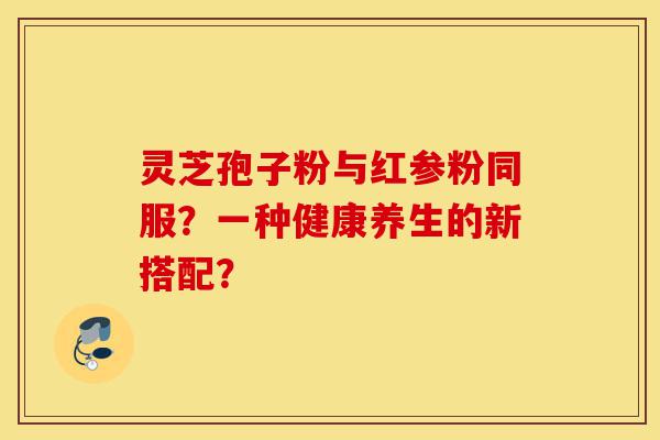 灵芝孢子粉与红参粉同服?一种健康养生的新搭配?-第1张图片-灵芝之家 灵芝孢子粉与红参粉同服?一种健康养生的新搭配?-第1张图片-灵芝之家