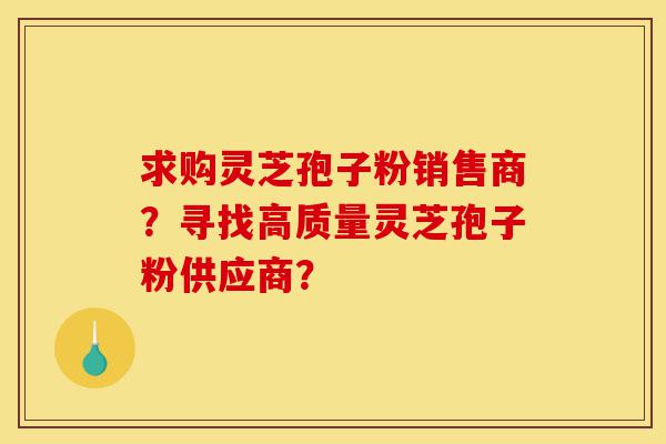 求购灵芝孢子粉销售商?寻找高质量灵芝孢子粉供应商?-第1张图片-灵芝之家 求购灵芝孢子粉销售商?寻找高质量灵芝孢子粉供应商?-第1张图片-灵芝之家