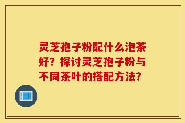 灵芝孢子粉配什么泡茶好?探讨灵芝孢子粉与不同茶叶的搭配方法?-第1张图片-灵芝之家 灵芝孢子粉配什么泡茶好?探讨灵芝孢子粉与不同茶叶的搭配方法?-第1张图片-灵芝之家