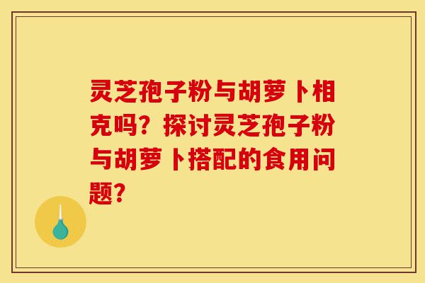 灵芝孢子粉与胡萝卜相克吗?探讨灵芝孢子粉与胡萝卜搭配的食用问题?-第1张图片-灵芝之家 灵芝孢子粉与胡萝卜相克吗?探讨灵芝孢子粉与胡萝卜搭配的食用问题?-第1张图片-灵芝之家