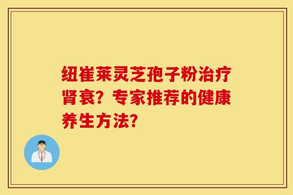纽崔莱灵芝孢子粉治疗肾衰？专家推荐的健康养生方法？-第1张图片-灵芝之家
