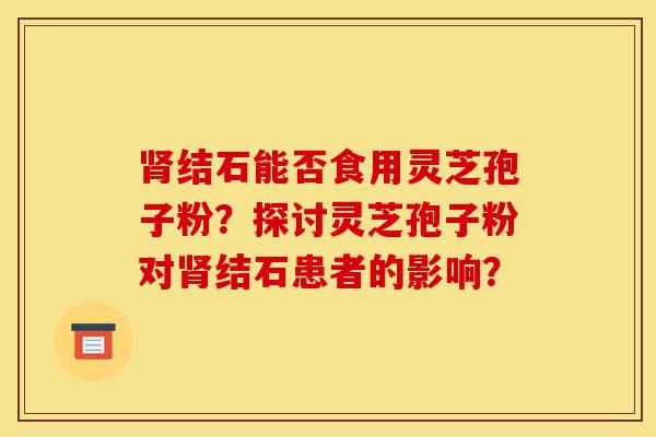 肾结石能否食用灵芝孢子粉?探讨灵芝孢子粉对肾结石患者的影响?-第1张图片-灵芝之家 肾结石能否食用灵芝孢子粉?探讨灵芝孢子粉对肾结石患者的影响?-第1张图片-灵芝之家