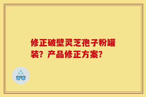 修正破壁灵芝孢子粉罐装?产品修正方案?-第1张图片-灵芝之家 修正破壁灵芝孢子粉罐装?产品修正方案?-第1张图片-灵芝之家